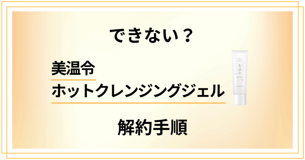 【できない？】美温令ホットクレンジングジェルの解約手順を優しく解説