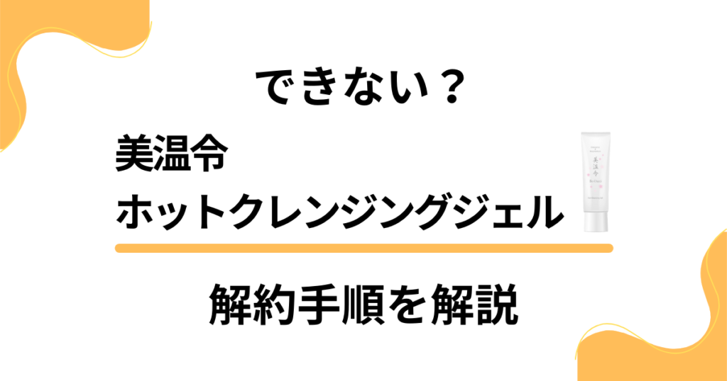 【できない？】美温令ホットクレンジングジェルの解約手順を優しく解説