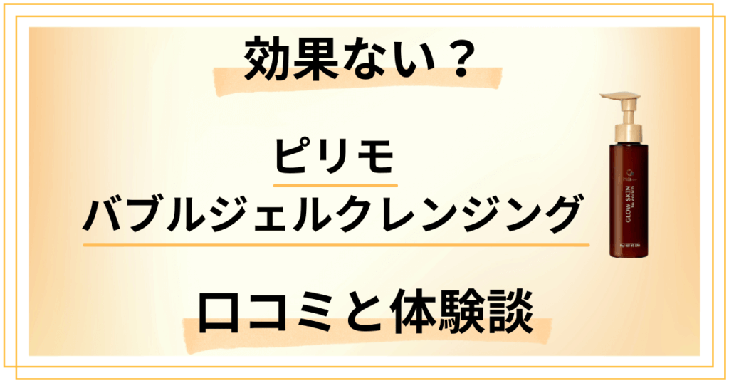 【評判検証】効果ない？ピリモバブルジェルクレンジングの口コミと使用レビュー